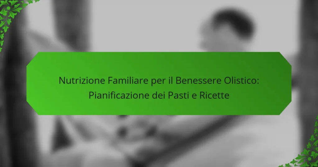 Nutrizione Familiare per il Benessere Olistico: Pianificazione dei Pasti e Ricette