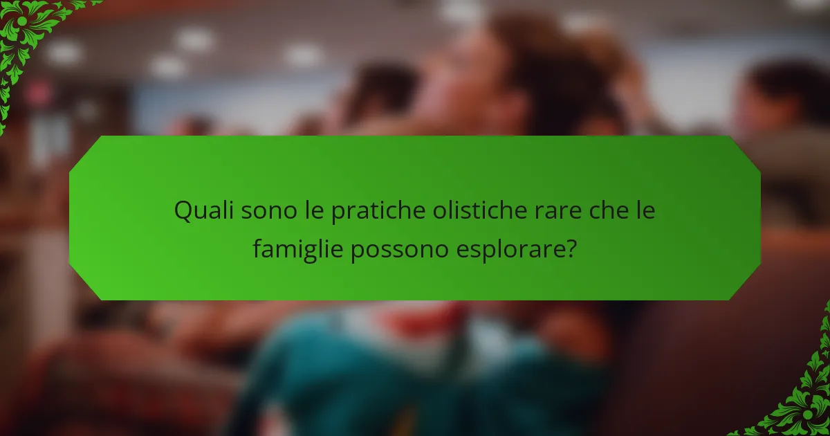 Quali sono le pratiche olistiche rare che le famiglie possono esplorare?